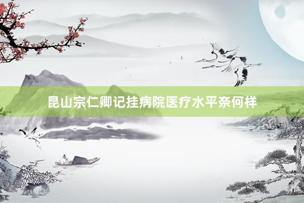 昆山宗仁卿记挂病院医疗水平奈何样