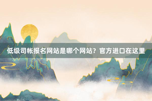 低级司帐报名网站是哪个网站？官方进口在这里