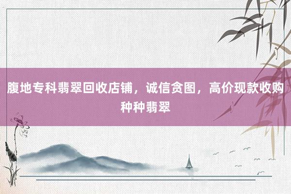 腹地专科翡翠回收店铺，诚信贪图，高价现款收购种种翡翠