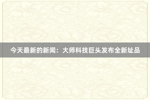 今天最新的新闻：大师科技巨头发布全新址品