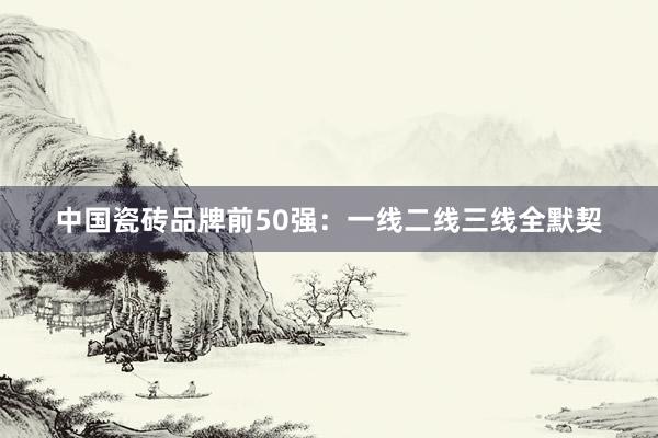 中国瓷砖品牌前50强：一线二线三线全默契