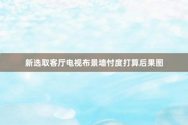 新选取客厅电视布景墙忖度打算后果图