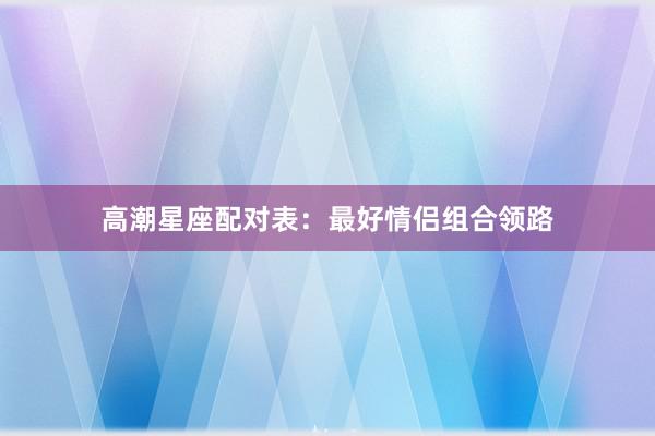 高潮星座配对表：最好情侣组合领路