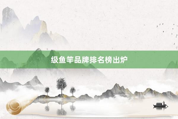 级鱼竿品牌排名榜出炉